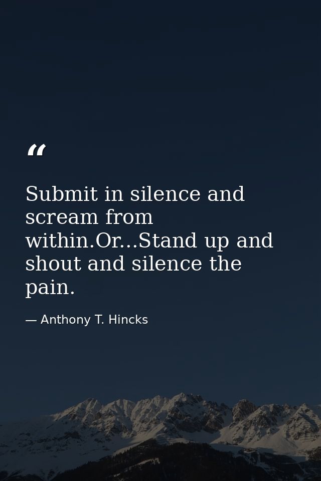 Submit in silence and scream from within.Or...Stand up and shout and silence the pain. — Anthony T. Hincks