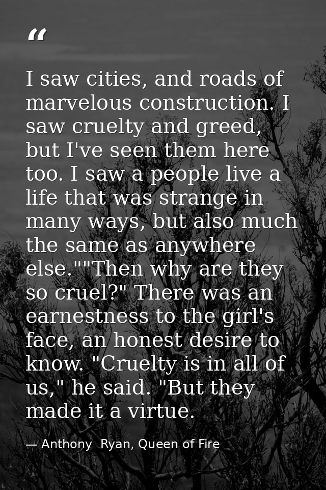 I saw cities, and roads of marvelous construction. I saw cruelty and greed, but I've seen them here too. I saw a people  — Anthony  Ryan, Queen of Fire