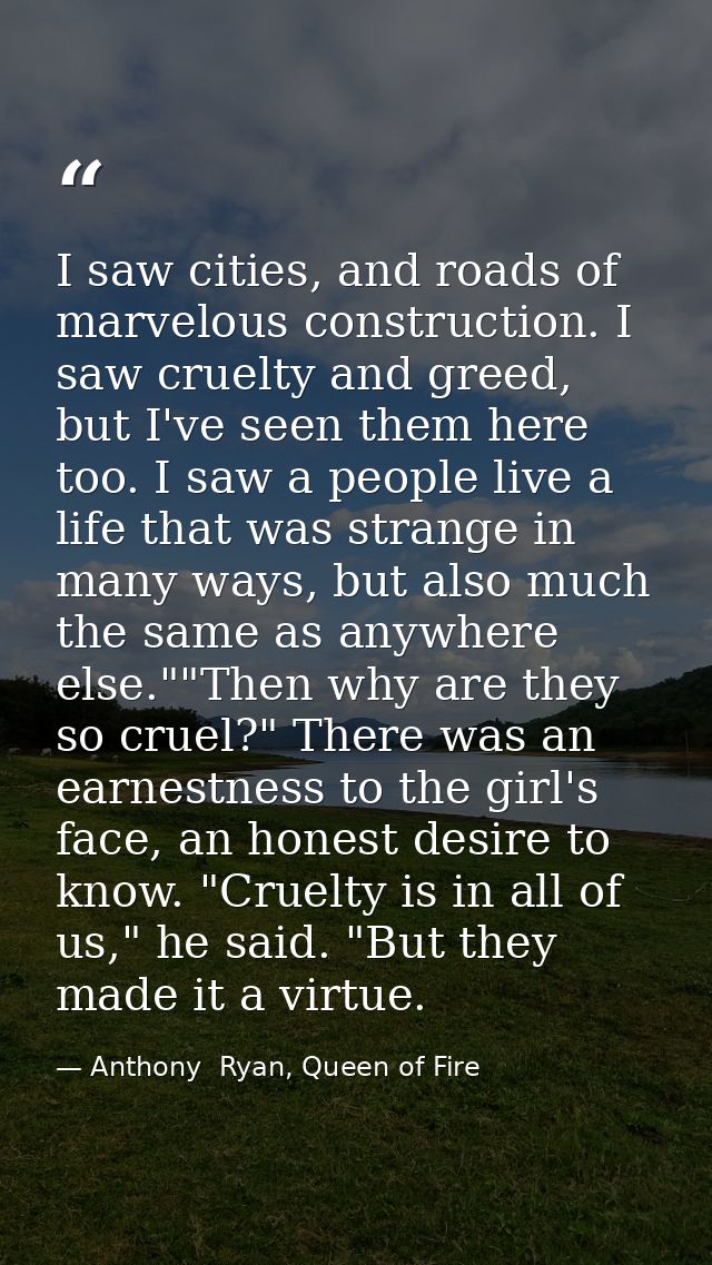 I saw cities, and roads of marvelous construction. I saw cruelty and greed, but I've seen them here too. I saw a people  — Anthony  Ryan, Queen of Fire