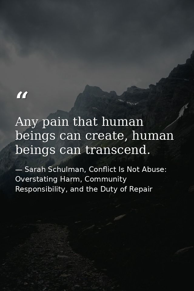 Any pain that human beings can create, human beings can transcend. — Sarah Schulman, Conflict Is Not Abuse: Overstating Harm, Community Responsibility, and the Duty of Repair