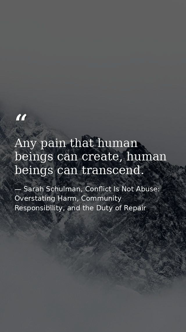Any pain that human beings can create, human beings can transcend. — Sarah Schulman, Conflict Is Not Abuse: Overstating Harm, Community Responsibility, and the Duty of Repair