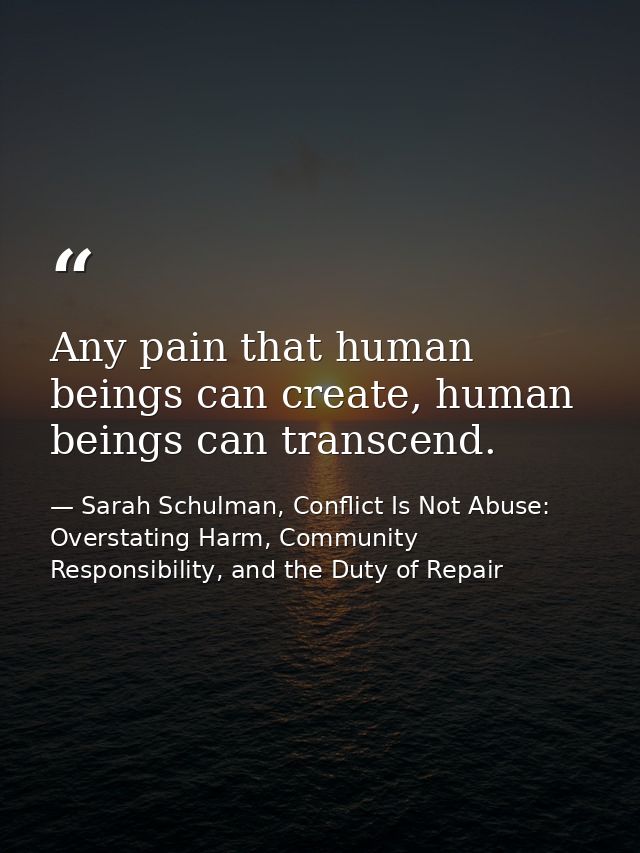 Any pain that human beings can create, human beings can transcend. — Sarah Schulman, Conflict Is Not Abuse: Overstating Harm, Community Responsibility, and the Duty of Repair