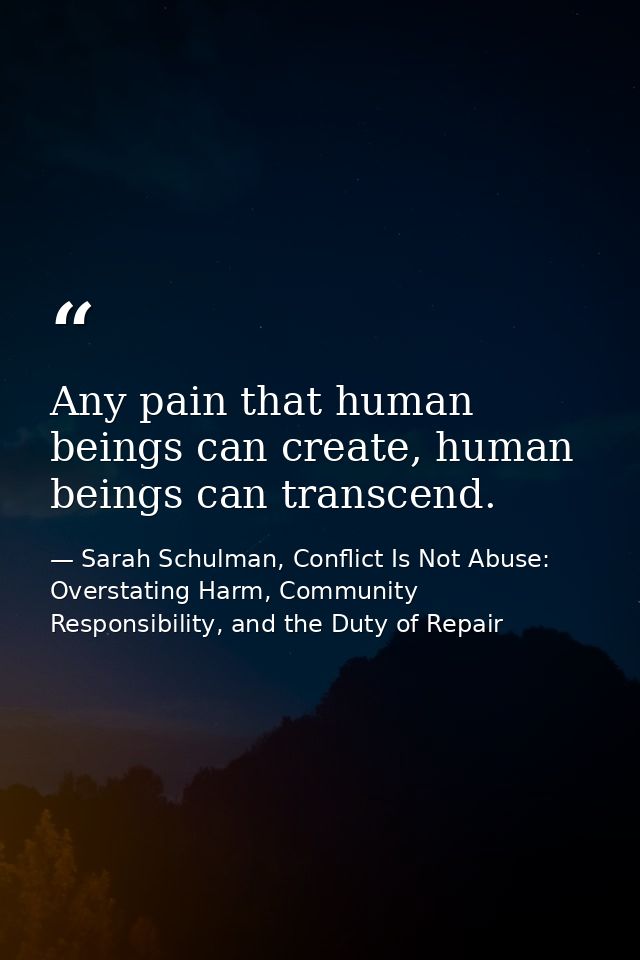 Any pain that human beings can create, human beings can transcend. — Sarah Schulman, Conflict Is Not Abuse: Overstating Harm, Community Responsibility, and the Duty of Repair