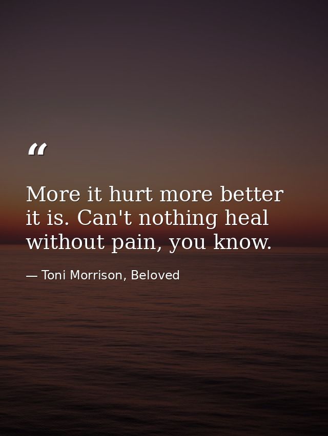 More it hurt more better it is. Can't nothing heal without pain, you know. — Toni Morrison, Beloved