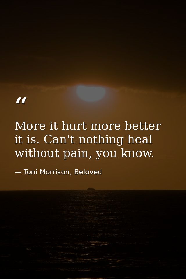 More it hurt more better it is. Can't nothing heal without pain, you know. — Toni Morrison, Beloved