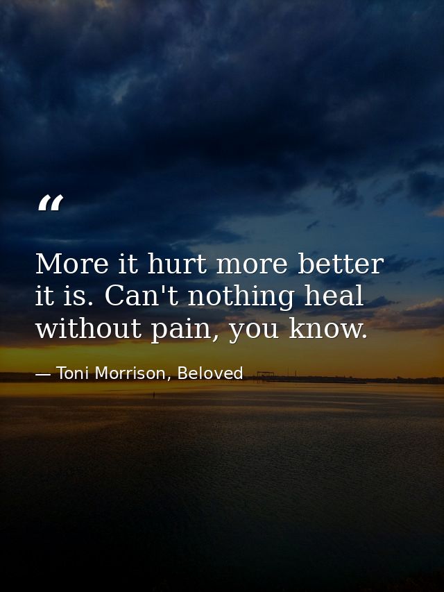 More it hurt more better it is. Can't nothing heal without pain, you know. — Toni Morrison, Beloved