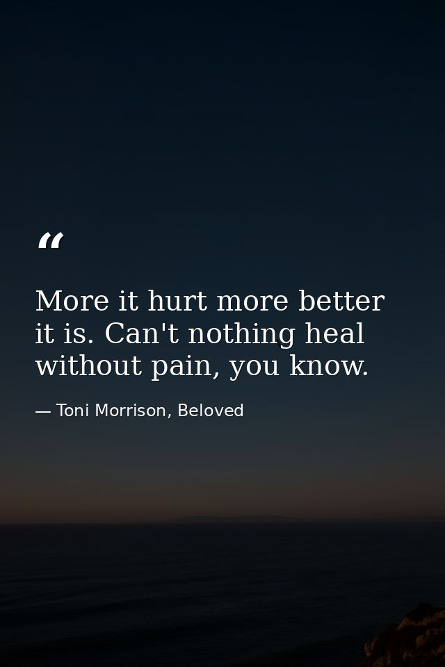 More it hurt more better it is. Can't nothing heal without pain, you know. — Toni Morrison, Beloved