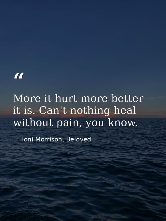 More it hurt more better it is. Can't nothing heal without pain, you know. — Toni Morrison, Beloved