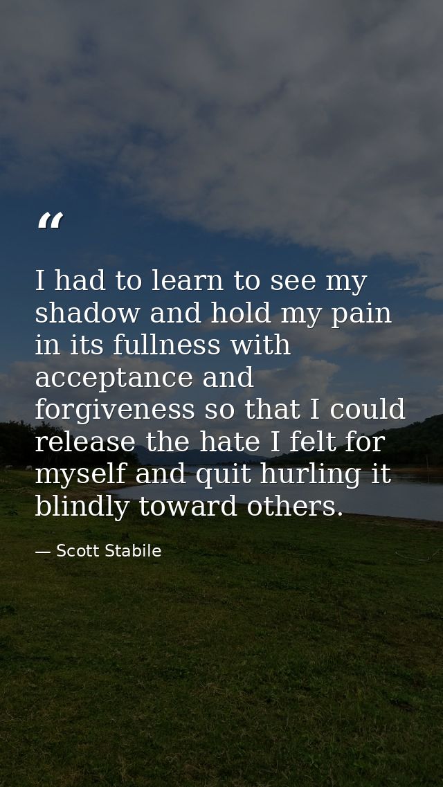 I had to learn to see my shadow and hold my pain in its fullness with acceptance and forgiveness so that I could release — Scott Stabile