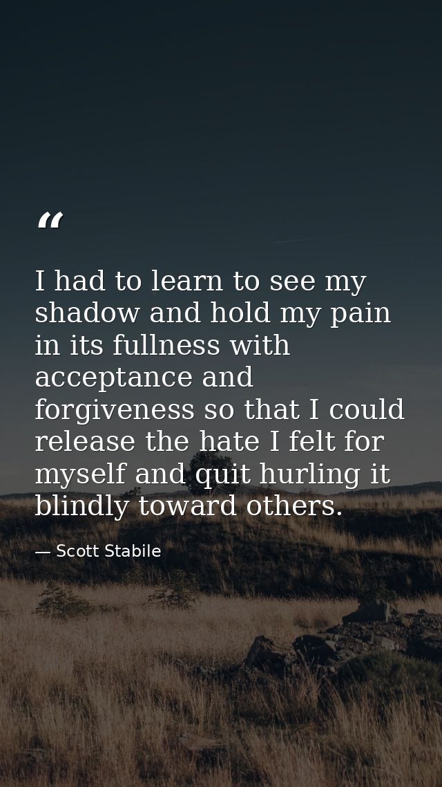 I had to learn to see my shadow and hold my pain in its fullness with acceptance and forgiveness so that I could release — Scott Stabile