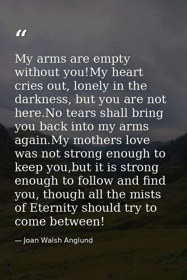 My arms are empty without you!My heart cries out, lonely in the darkness, but you are not here.No tears shall bring you  — Joan Walsh Anglund