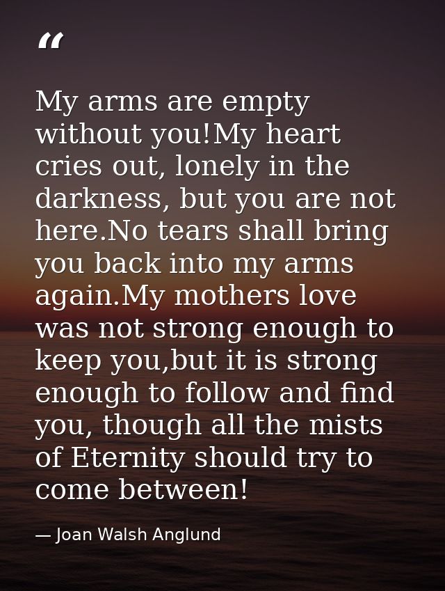 My arms are empty without you!My heart cries out, lonely in the darkness, but you are not here.No tears shall bring you  — Joan Walsh Anglund