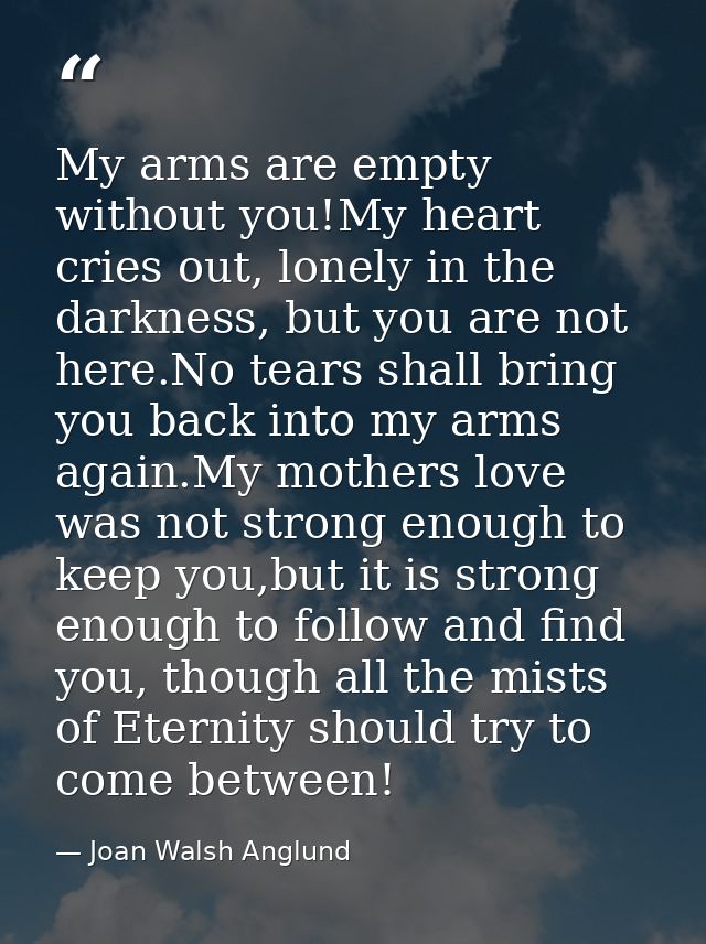 My arms are empty without you!My heart cries out, lonely in the darkness, but you are not here.No tears shall bring you  — Joan Walsh Anglund