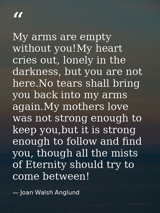 My arms are empty without you!My heart cries out, lonely in the darkness, but you are not here.No tears shall bring you  — Joan Walsh Anglund