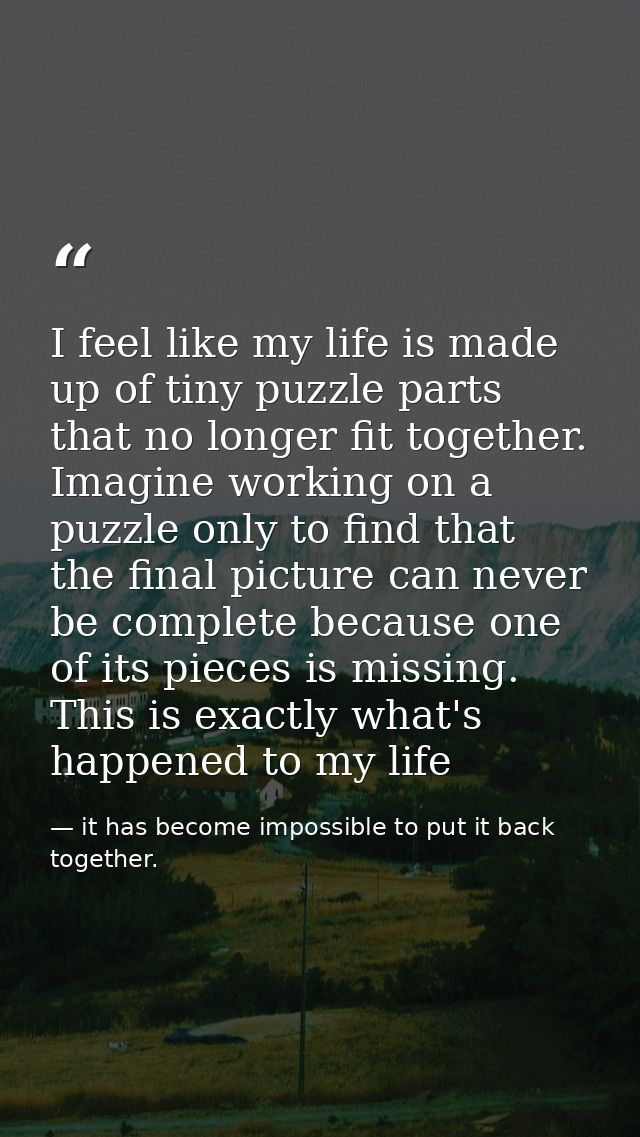 I feel like my life is made up of tiny puzzle parts that no longer fit together. Imagine working on a puzzle only to fin — it has become impossible to put it back together.