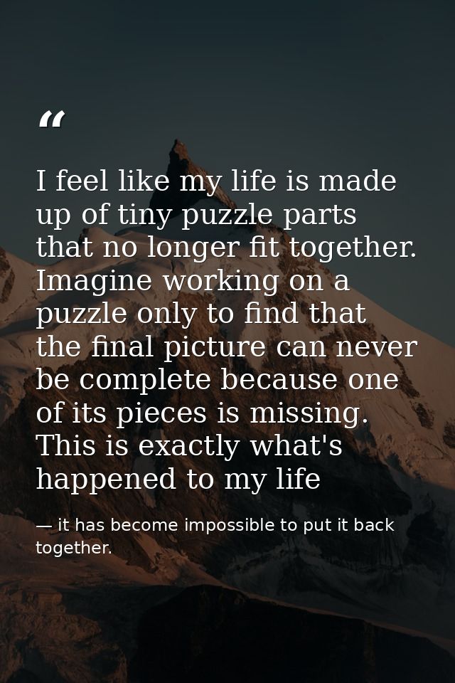 I feel like my life is made up of tiny puzzle parts that no longer fit together. Imagine working on a puzzle only to fin — it has become impossible to put it back together.