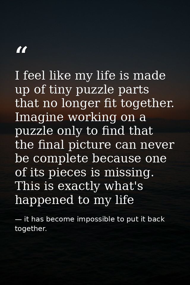 I feel like my life is made up of tiny puzzle parts that no longer fit together. Imagine working on a puzzle only to fin — it has become impossible to put it back together.