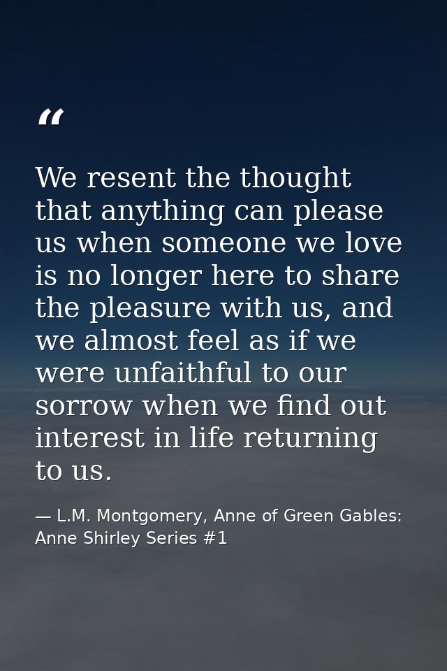 We resent the thought that anything can please us when someone we love is no longer here to share the pleasure with us,  — L.M. Montgomery, Anne of Green Gables: Anne Shirley Series #1