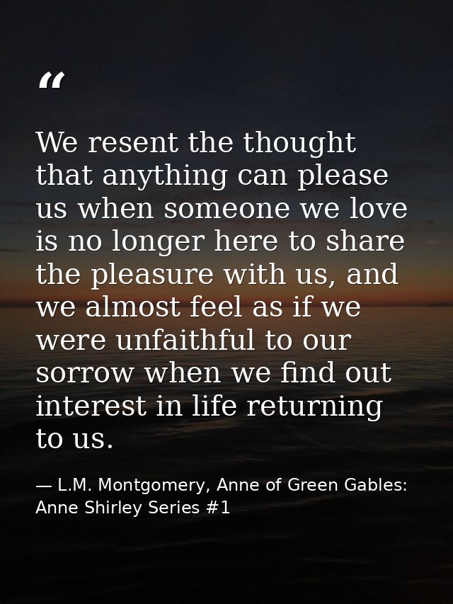 We resent the thought that anything can please us when someone we love is no longer here to share the pleasure with us,  — L.M. Montgomery, Anne of Green Gables: Anne Shirley Series #1
