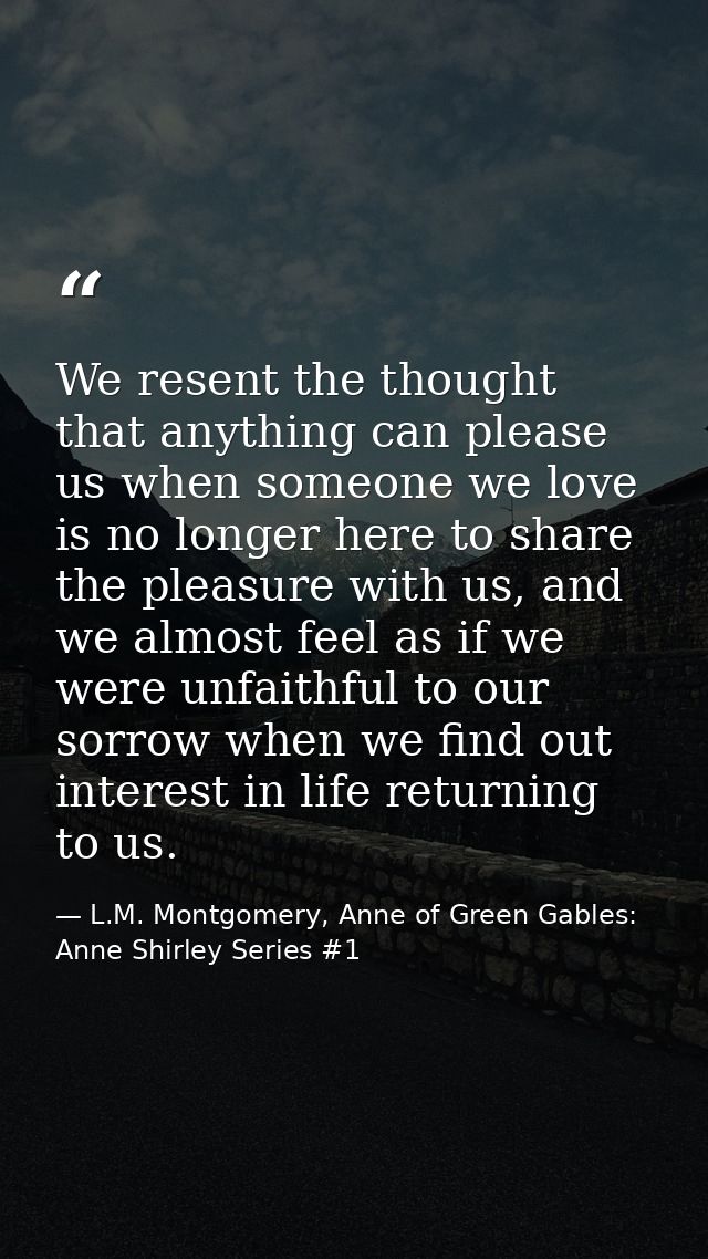 We resent the thought that anything can please us when someone we love is no longer here to share the pleasure with us,  — L.M. Montgomery, Anne of Green Gables: Anne Shirley Series #1