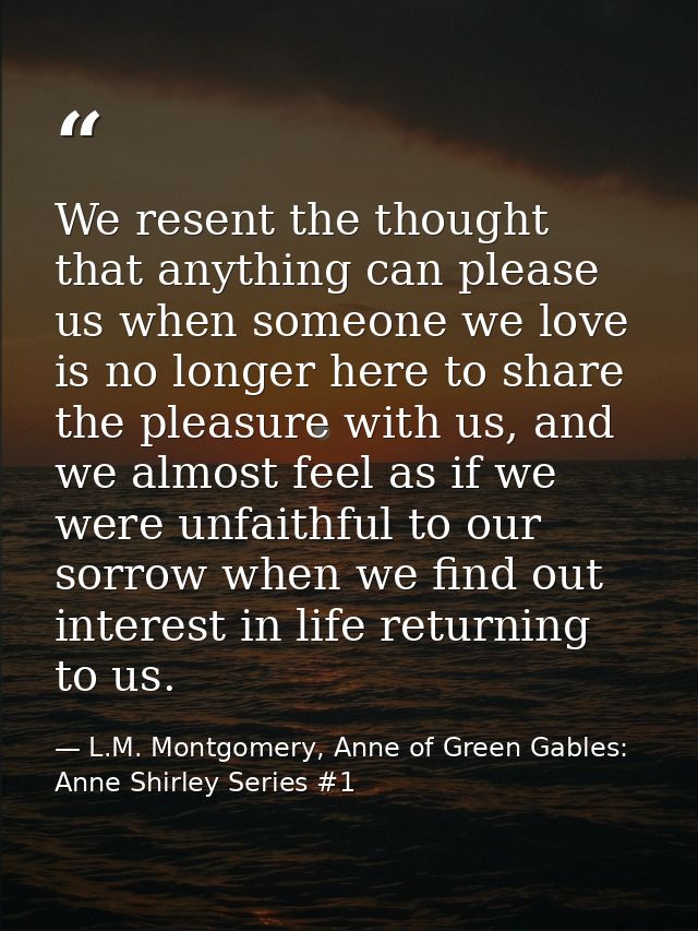 We resent the thought that anything can please us when someone we love is no longer here to share the pleasure with us,  — L.M. Montgomery, Anne of Green Gables: Anne Shirley Series #1