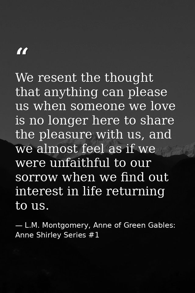 We resent the thought that anything can please us when someone we love is no longer here to share the pleasure with us,  — L.M. Montgomery, Anne of Green Gables: Anne Shirley Series #1