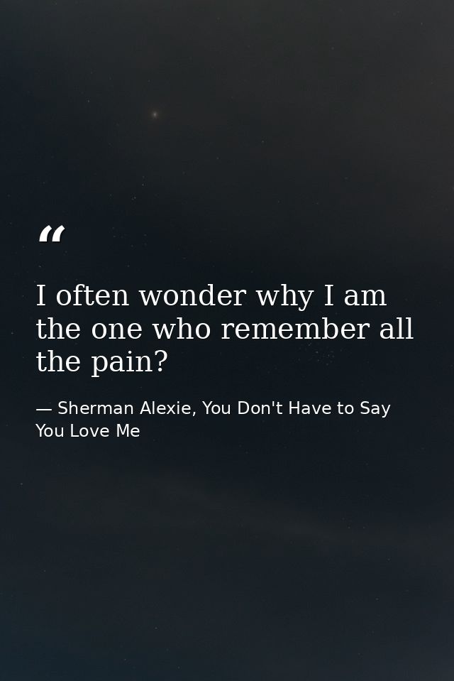 I often wonder why I am the one who remember all the pain? — Sherman Alexie, You Don't Have to Say You Love Me