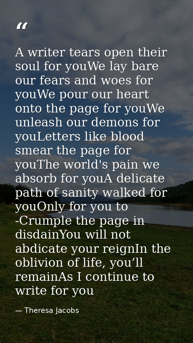 A writer tears open their soul for youWe lay bare our fears and woes for youWe pour our heart onto the page for youWe un — Theresa Jacobs