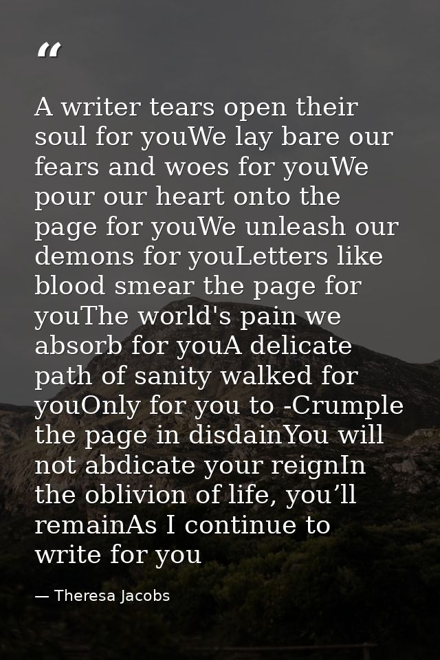 A writer tears open their soul for youWe lay bare our fears and woes for youWe pour our heart onto the page for youWe un — Theresa Jacobs