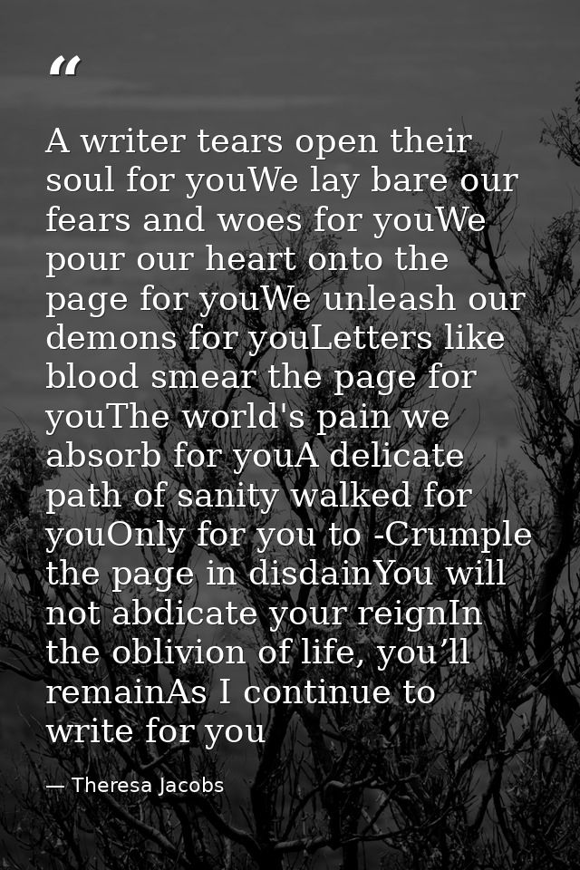 A writer tears open their soul for youWe lay bare our fears and woes for youWe pour our heart onto the page for youWe un — Theresa Jacobs