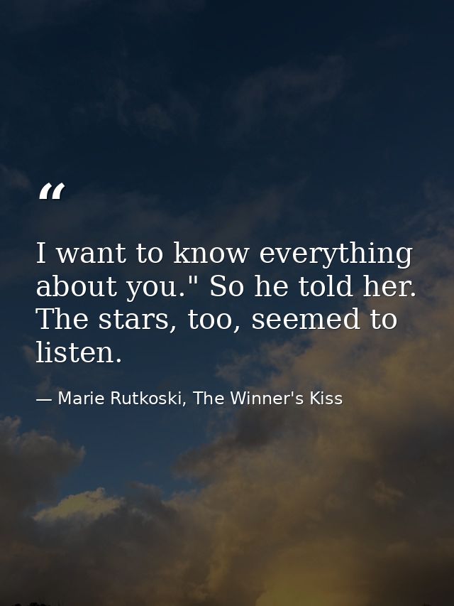 I want to know everything about you." So he told her. The stars, too, seemed to listen. — Marie Rutkoski, The Winner's Kiss
