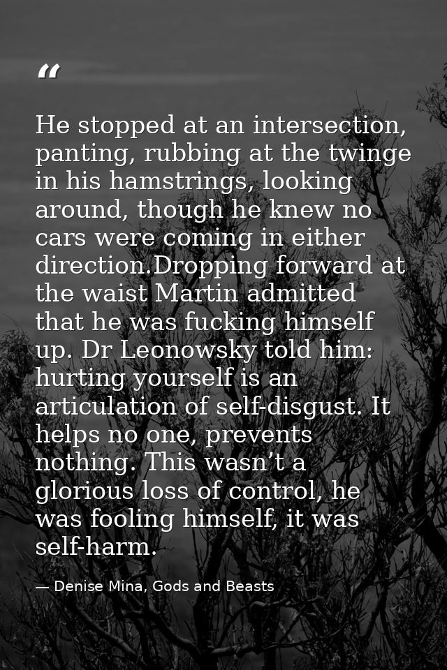 He stopped at an intersection, panting, rubbing at the twinge in his hamstrings, looking around, though he knew no cars  — Denise Mina, Gods and Beasts