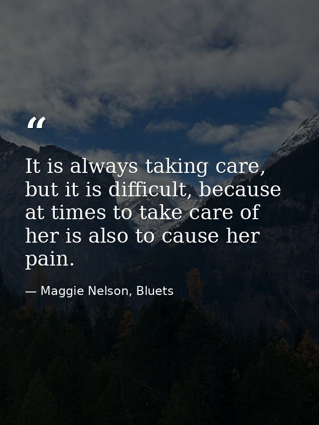 It is always taking care, but it is difficult, because at times to take care of her is also to cause her pain. — Maggie Nelson, Bluets