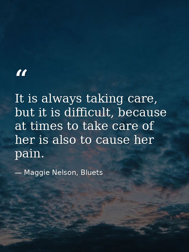 It is always taking care, but it is difficult, because at times to take care of her is also to cause her pain. — Maggie Nelson, Bluets