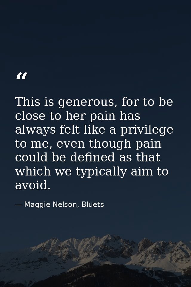This is generous, for to be close to her pain has always felt like a privilege to me, even though pain could be defined  — Maggie Nelson, Bluets