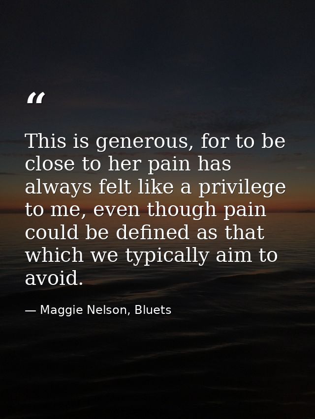 This is generous, for to be close to her pain has always felt like a privilege to me, even though pain could be defined  — Maggie Nelson, Bluets