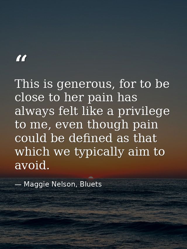 This is generous, for to be close to her pain has always felt like a privilege to me, even though pain could be defined  — Maggie Nelson, Bluets