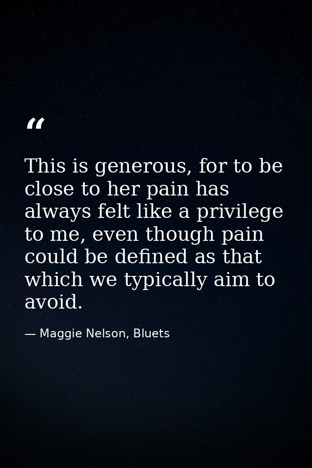 This is generous, for to be close to her pain has always felt like a privilege to me, even though pain could be defined  — Maggie Nelson, Bluets