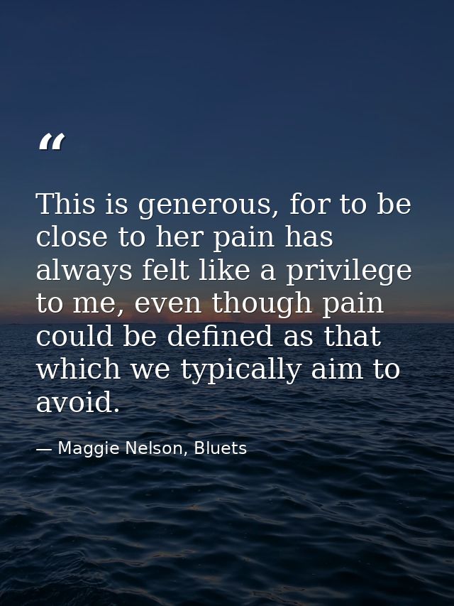 This is generous, for to be close to her pain has always felt like a privilege to me, even though pain could be defined  — Maggie Nelson, Bluets