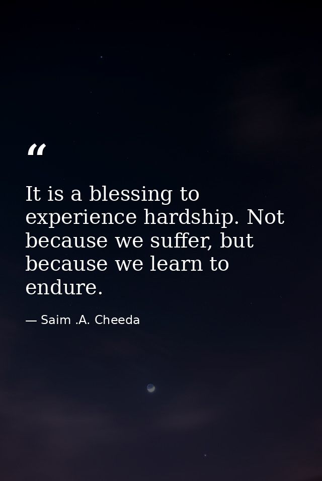 It is a blessing to experience hardship. Not because we suffer, but because we learn to endure. — Saim .A. Cheeda