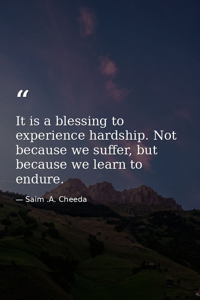It is a blessing to experience hardship. Not because we suffer, but because we learn to endure. — Saim .A. Cheeda