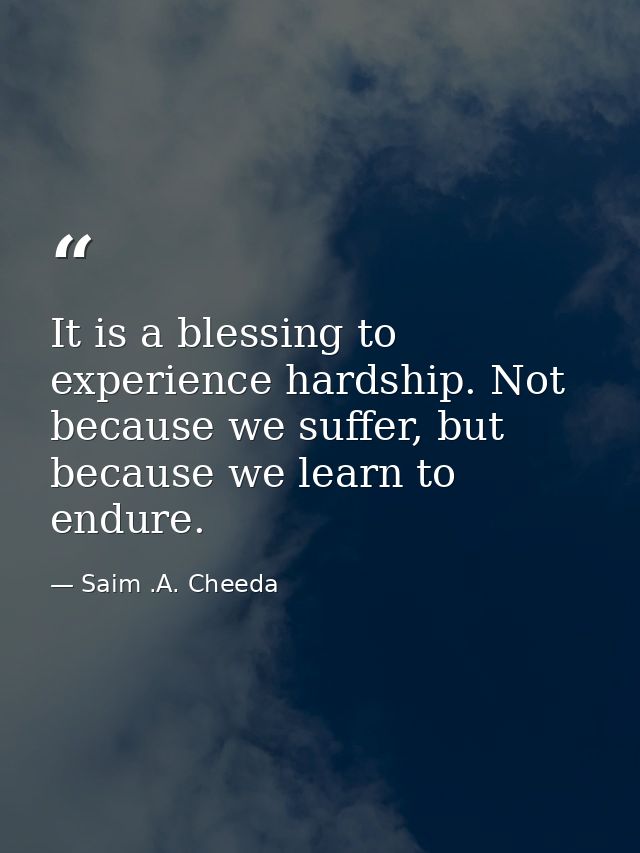 It is a blessing to experience hardship. Not because we suffer, but because we learn to endure. — Saim .A. Cheeda