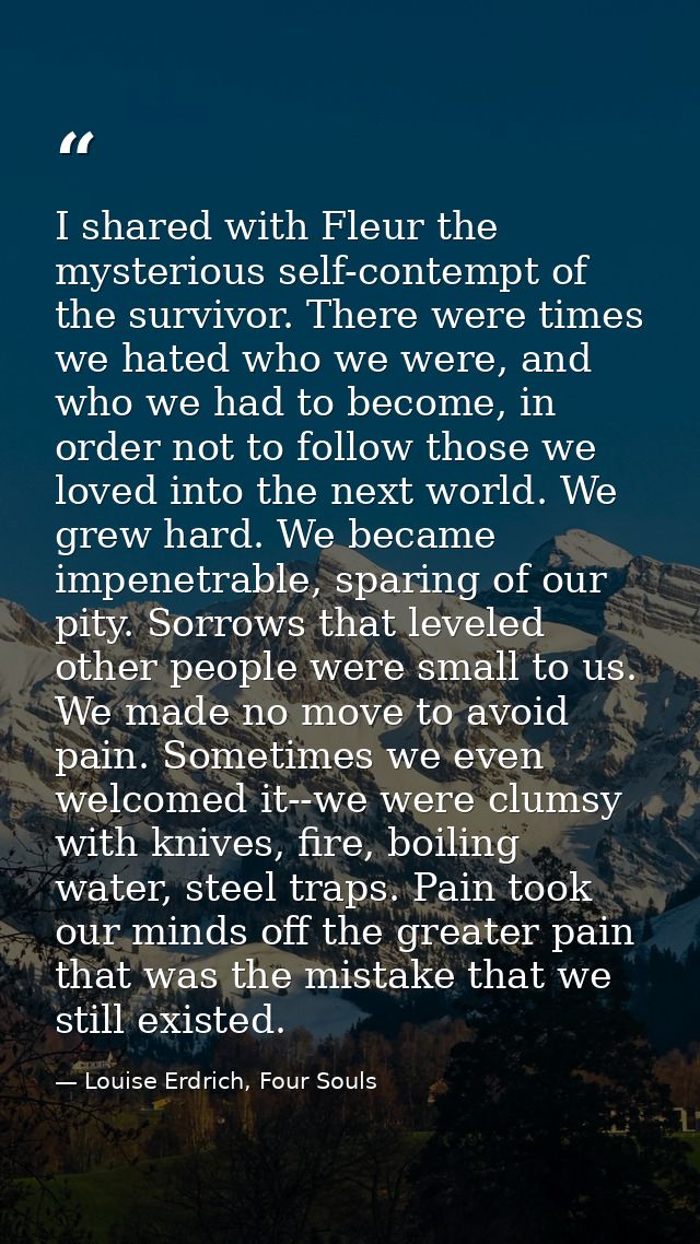 I shared with Fleur the mysterious self-contempt of the survivor. There were times we hated who we were, and who we had  — Louise Erdrich, Four Souls
