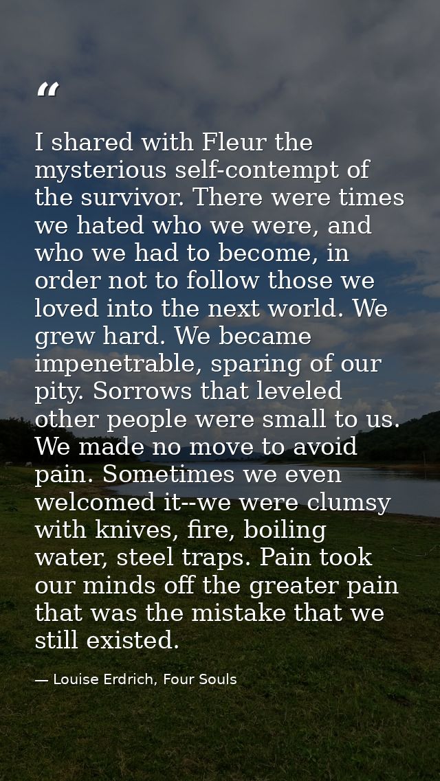 I shared with Fleur the mysterious self-contempt of the survivor. There were times we hated who we were, and who we had  — Louise Erdrich, Four Souls