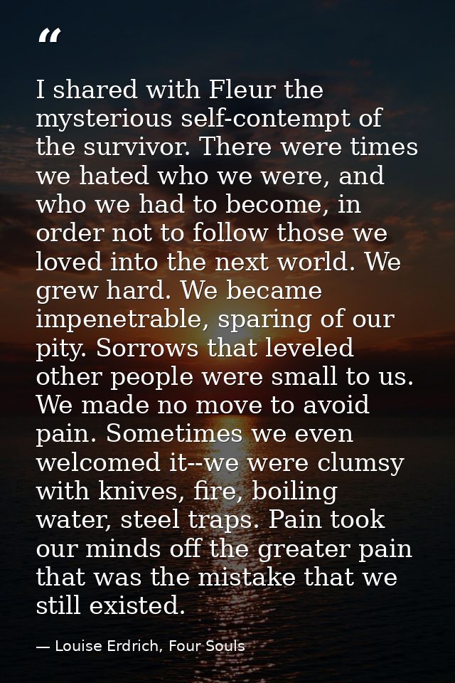 I shared with Fleur the mysterious self-contempt of the survivor. There were times we hated who we were, and who we had  — Louise Erdrich, Four Souls