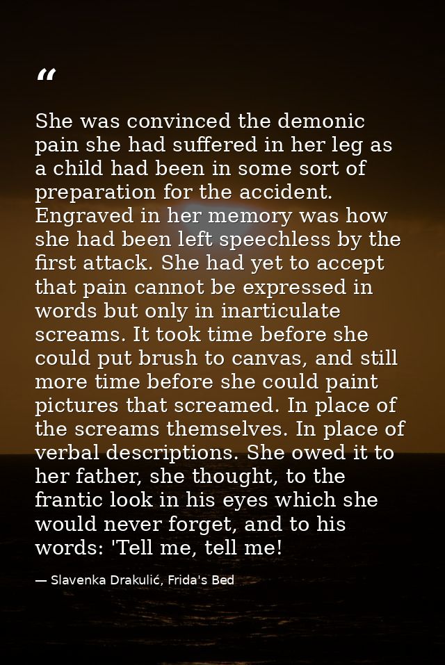 She was convinced the demonic pain she had suffered in her leg as a child had been in some sort of preparation for the a — Slavenka Drakulić, Frida's Bed