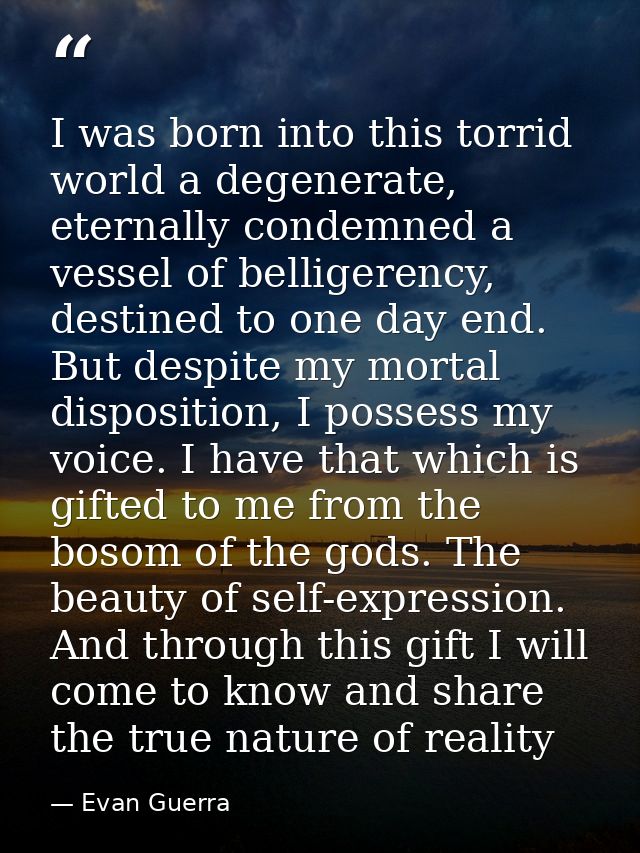 I was born into this torrid world a degenerate, eternally condemned a vessel of belligerency, destined to one day end. B — Evan Guerra