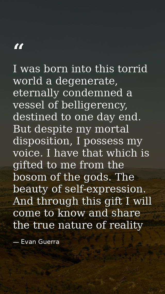 I was born into this torrid world a degenerate, eternally condemned a vessel of belligerency, destined to one day end. B — Evan Guerra