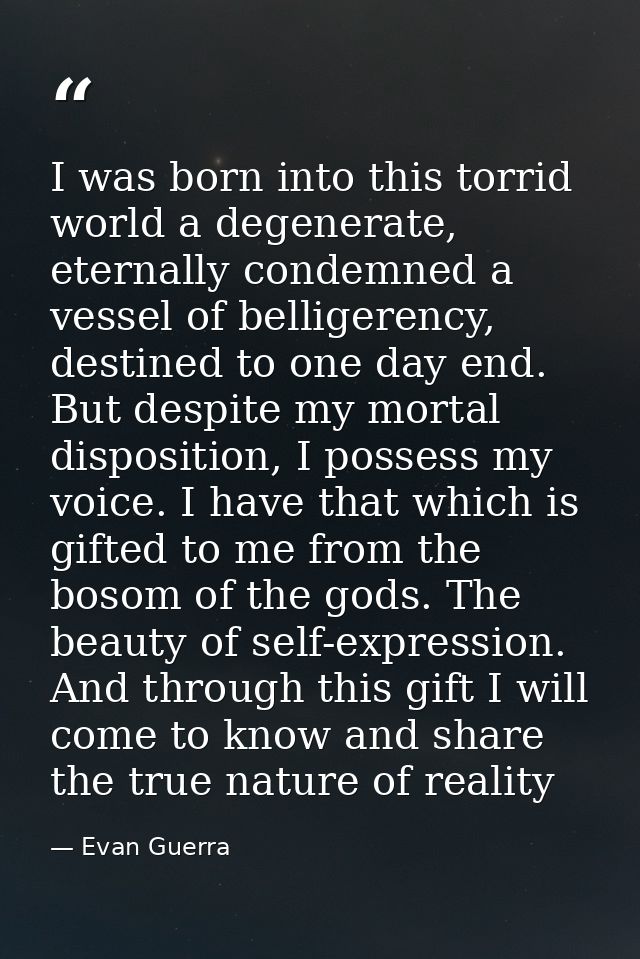 I was born into this torrid world a degenerate, eternally condemned a vessel of belligerency, destined to one day end. B — Evan Guerra