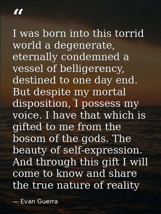 I was born into this torrid world a degenerate, eternally condemned a vessel of belligerency, destined to one day end. B — Evan Guerra